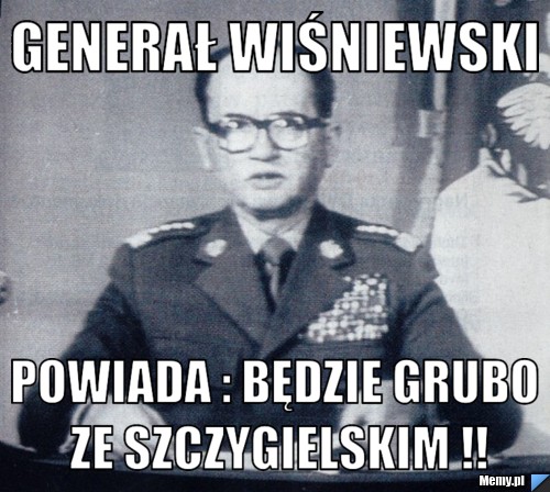 Generał wiśniewski Powiada : będzie grubo ze szczygielskim !!