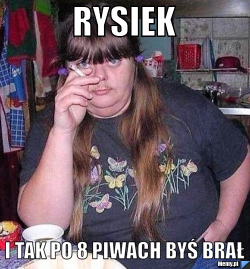 Rysiek I tak po 8 piwach byś brał