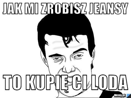 Jak mi zrobisz jeansy to kupię ci loda