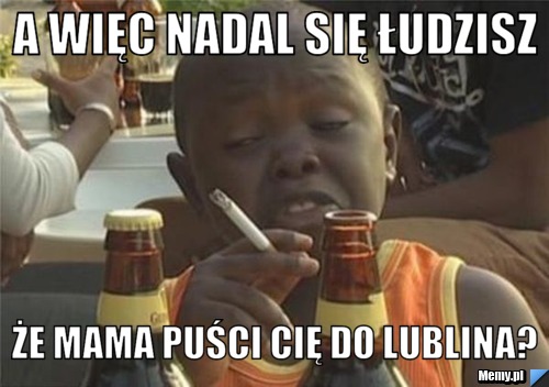 A więc nadal się łudzisz że mama puści Cię do lublina?