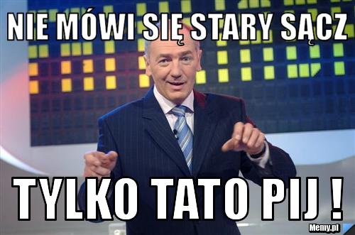 Nie mówi się STARY SĄCZ tylko TATO PIJ ! 