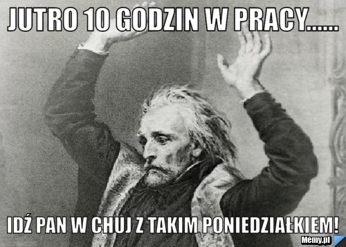Jutro 10 godzin w pracy...... idź pan w chuj z takim poniedziałkiem!