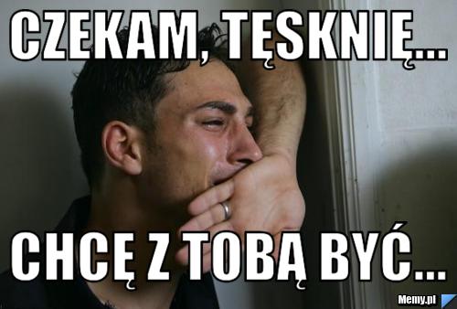 Czekam, tęsknię... chcę z tobą być...
