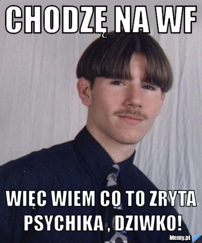 Chodzę na wf więc wiem co to zryta psychika , dziwko!