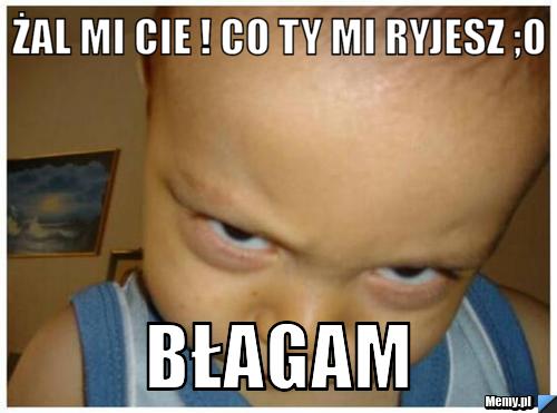 żal mi Cie ! co Ty mi ryjesz ;o  błagam
