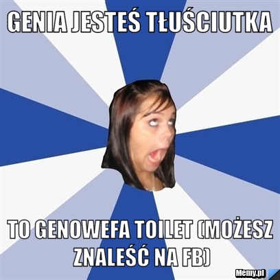Genia jesteś tłuściutka to genowefa toilet (możesz znaleść na fb)
