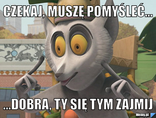Czekaj, muszę pomyśleć... ...dobra, ty się tym zajmij