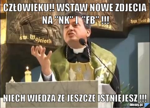Człowieku!! wstaw nowe zdjecia na "nk" i  "fb" !!! niech wiedza ze jeszcze istniejesz !!!