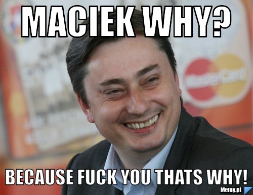 Maciek why? Because fuck you thats why!