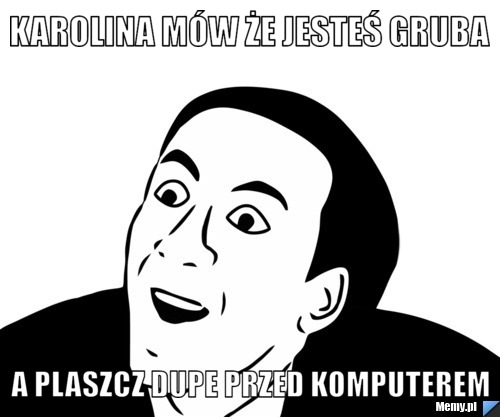 Karolina mów że jesteś gruba A plaszcz dupe przed komputerem