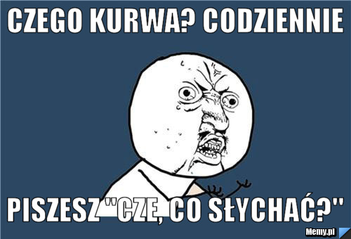 Czego kurwa? codziennie piszesz "cze, co słychać?"