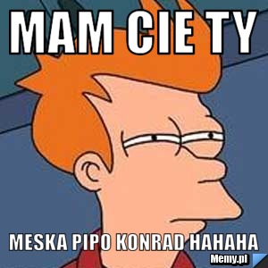 Mam cie ty  meska pipo konrad hahaha