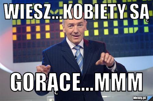 Wiesz...kobiety są gorące...mmm
