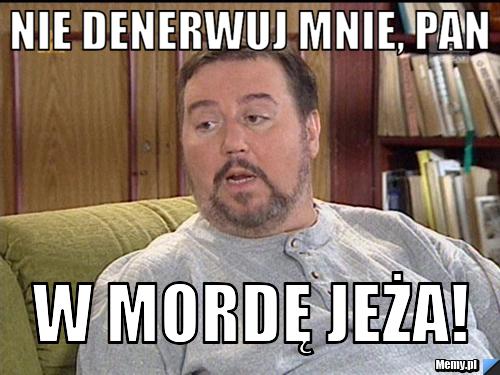 Nie denerwuj mnie, pan w mordę jeża!