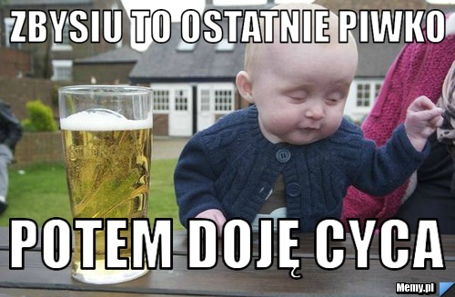 Zbysiu to ostatnie piwko  potem doję cyca