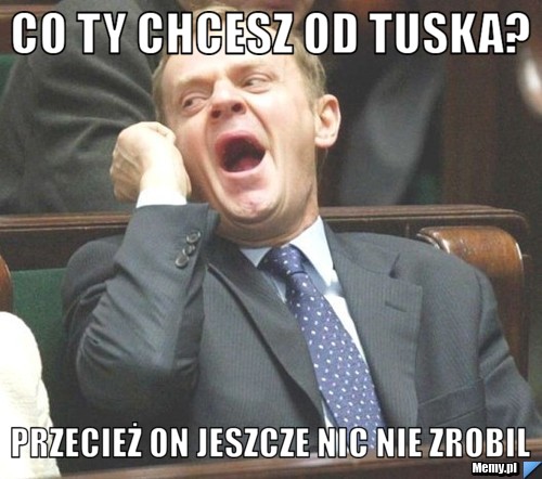 Co ty chcesz od tuska? przecież on jeszcze nic nie zrobil