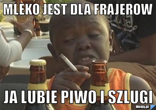 Mleko jest dla frajerow ja lubie piwo i szlugi