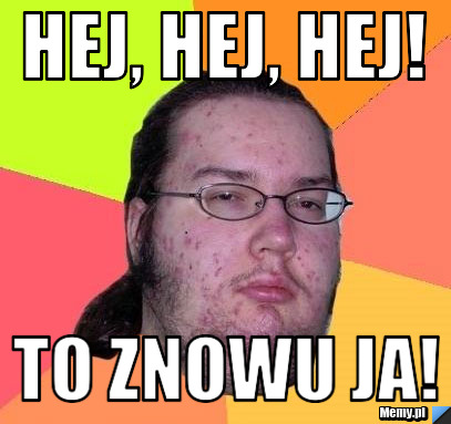 Hej, hej, hej! to znowu ja!