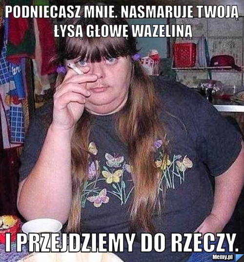 Podniecasz mnie. Nasmaruje twoją łysą głowę wazeliną i przejdziemy do rzeczy.