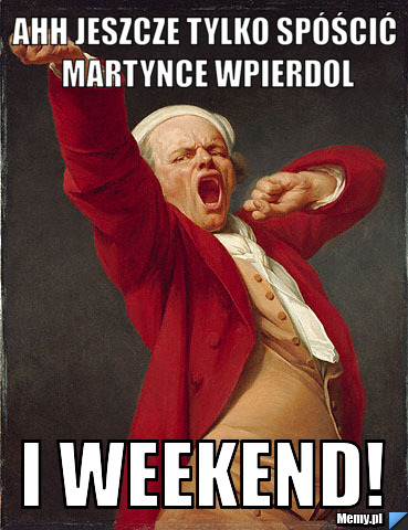 Ahh jeszcze tylko spóścić martynce wpierdol i weekend!