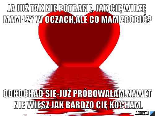 Ja już tak nie potrafię. Jak Cię widzę mam łzy w oczach,ale co mam zrobić? Odkochać się-już próbowałam.NAWET NIE WIESZ JAK BARDZO CIĘ KOCHAM.