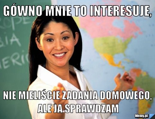 Gówno mnie to interesuje, nie mieliście zadania domowego, ale ja sprawdzam