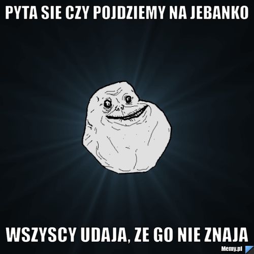Pyta sie czy pojdziemy na jebanko Wszyscy udaja, ze go nie znaja