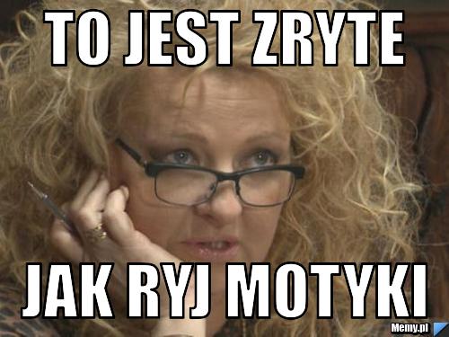 To jest zryte jak ryj motyki