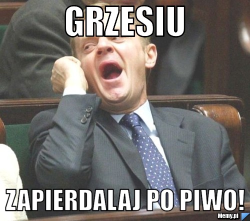 Grzesiu Zapierdalaj po piwo!
