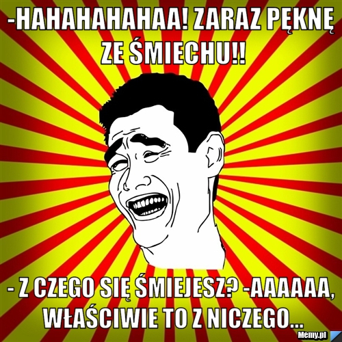 -Hahahahahaa! Zaraz pęknę ze śmiechu!! - Z czego się śmiejesz? -Aaaaaa, właściwie to z niczego...