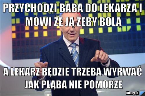 Przychodzi baba do lekarza i mówi że ją zeby bolą a lekarz będzie trzeba wyrwać jak pląba nie pomorze