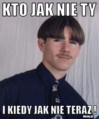 Kto jak nie ty I kiedy jak nie teraz !