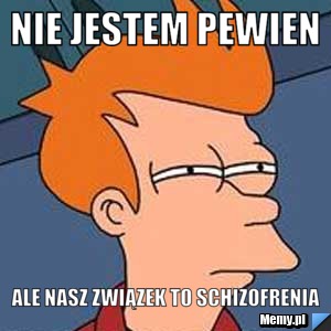 Nie jestem pewien ale nasz związek to schizofrenia