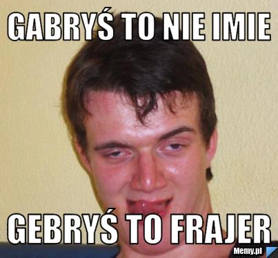 Gabryś to nie imie  gebryś to frajer 