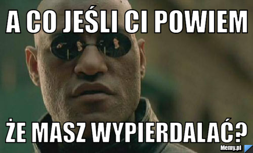 A co jeśli ci powiem że masz wypierdalać?