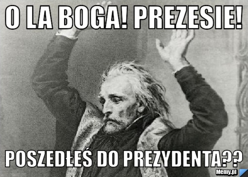 O la Boga! Prezesie! poszedłeś do prezydenta??