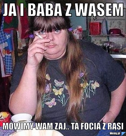 Ja i baba z wąsem mówimy wam zaj.. ta focia z rąsi