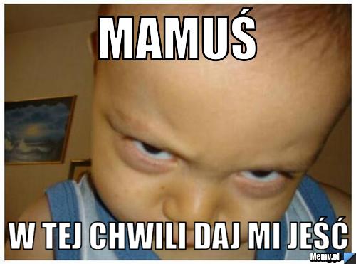 Mamuś w tej chwili daj mi jeść