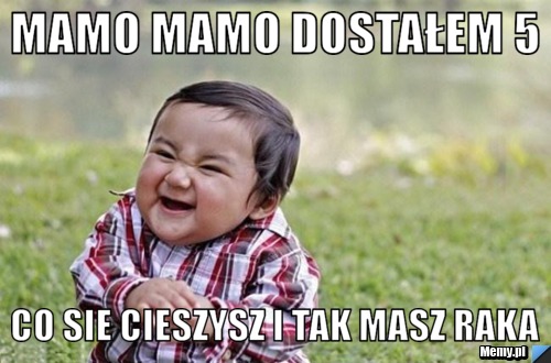 Mamo mamo dostałem 5  Co sie cieszysz i tak masz raka