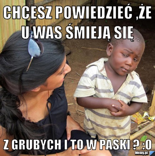 Chcesz powiedzieć ,że u was śmieją się  z grubych i to w paski ? :o