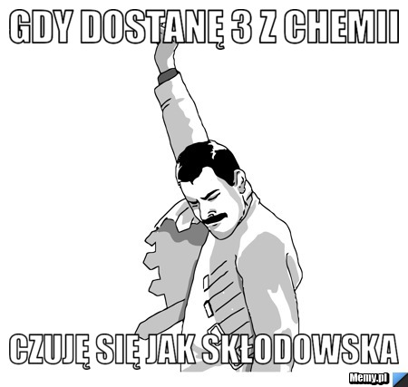 Gdy dostanę 3 z chemii  czuję się jak Skłodowska
