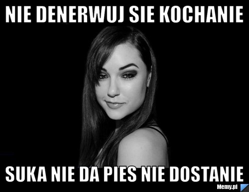 Nie denerwuj sie kochanie suka nie da pies nie dostanie
