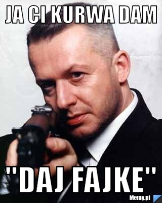 Ja ci kurwa dam  "daj Fajke"