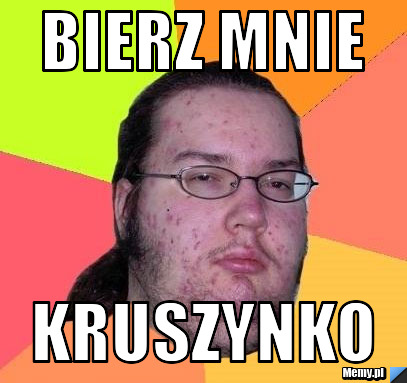 Bierz mnie  kruszynko 