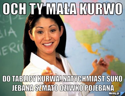 Och ty mała kurwo do tablicy kurwa! natychmiast suko jebana szmato dziwko pojebana