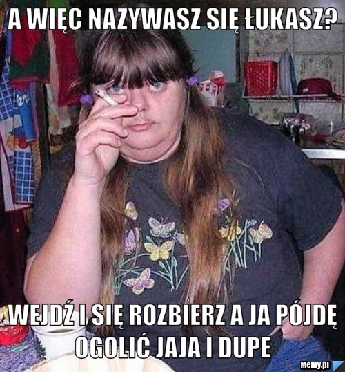A więc nazywasz się łukasz?  wejdź i się rozbierz a ja pójdę ogolić jaja i dupe 