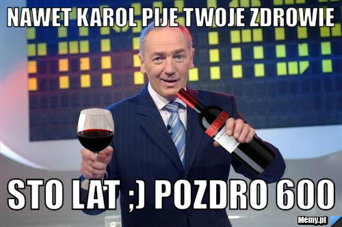 Nawet Karol pije twoje zdrowie  Sto lat ;) Pozdro 600