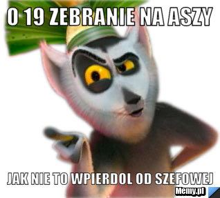 O 19 zebranie na Aszy jak nie to wpierdol od Szefowej