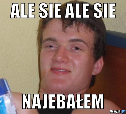 Ale sie ale sie najebałem