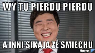 Wy tu pierdu pierdu a inni sikaja ze smiechu